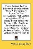 Three Letters To The Editor Of The Guardian: With A Preliminary Paper On The Extravagance Of Certain Allegations Which Imply Some Similarity Between The ... Some Period, Of The Catholic Church (1852)
