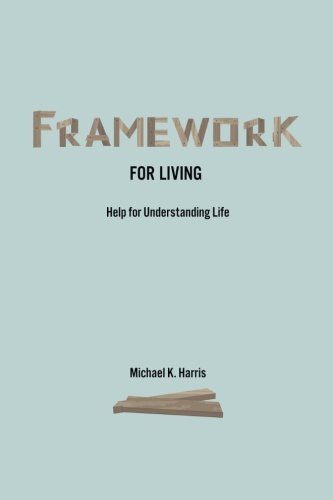 Framework for Living: Help In Understanding Life, by Michael K Harris