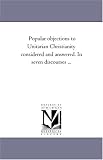 Popular objections to Unitarian Christianity considered and answered. In seven discourses ...