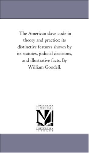 The American slave code in theory and practice: its distinctive features shown by its statutes, judicial decisions, and illustrative facts. By William Goodell.