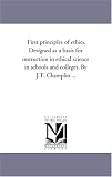 First principles of ethics. Designed as a basis for instruction in ethical science in schools and colleges. By J.T. Champlin ...