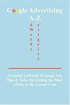 Google Advertising A-Z: Essential Adwords and Image Ads Tips for Getting the Most Clicks at the Lowest Cost
