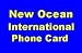 New Ocean International Phone Card, Call Australia 2.8 /min, AUSTRIA 2.9 /min, Denmark 2.2 /min, England 1.8 /min, France & Germany 2 /min, Greece 2.7 /min, Italy 2.3 /min, NETHERLANDS 2.3 /min, Norway 2.6 /min, Singapore 1.6 /min, Spain 2.1 /min, Sweden 2.5 /min, Switzerland 2.8 /min