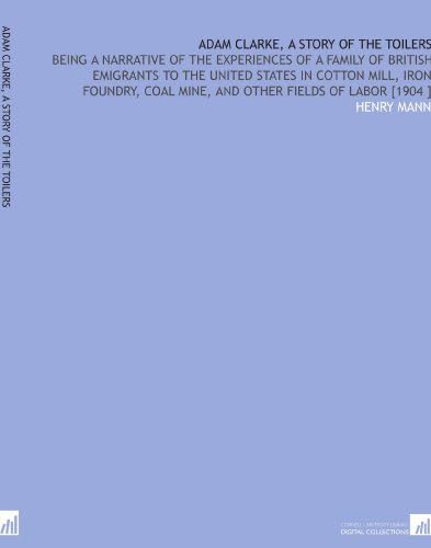 Adam Clarke, a Story of the Toilers: Being a Narrative of the Experiences of a Family of British Emigrants to the United States in Cotton Mill, Iron ... Coal Mine, and Other Fields of Labor [1904 ]