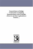 General theory of bridge construction: containing demonstrations of the principles of the art and their application to practice ...