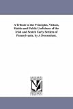 A tribute to the principles, virtues, habits and public usefulness of the Irish and Scotch early settlers of Pennsylvania. By a descendant.