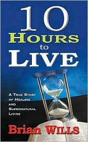10 Hours to Live: A True Story of Healing and Supernatural Living by Brian Wills
