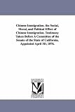 Chinese immigration. The social, moral, and political effect of Chinese immigration. Testimony taken before a committee of the Senate of the state of California, appointed April 3d, 1876.