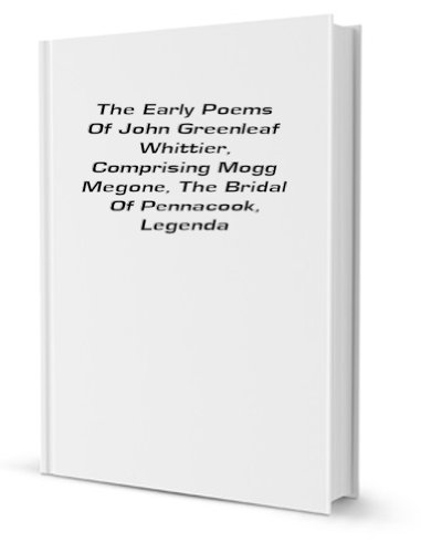 The Early Poems Of John Greenleaf Whittier, Comprising Mogg Megone, The Bridal Of Pennacook, Legendary Poems, Voices Of Freedom, Miscellaneous Poems, And Songs Of Labor [FACSIMILE]