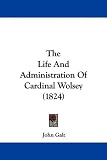The Life and Administration of Cardinal Wolsey