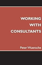 Working with Consultants: How to Become a More Effective Client and Maximize the Value from Consulting Projects