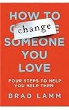 How to Change Someone You Love: Four Steps to Help You Help Them