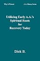 Utilizing Early A.A.'s Spiritual Roots for Recovery Today (Why It Worked: A.A. History Series, Vol. 1)
