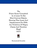 The Prison House Unmasked: In A Letter To Her Most Gracious Majesty, Showing That Arrest And Imprisonment For Debt Are Violations Of Magna Charta And Therefore Illegal (1837)