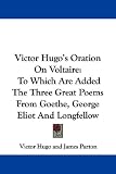 Victor Hugo s Oration on Voltaire: To Which Are Added the Three Great Poems from Goethe, George Eliot and Longfellow