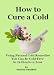 How to Cure a Cold: Using Natural Cold Remedies You Can Be Cold-Free In 12 Hours or Less