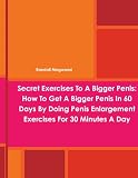 Secret Exercises To A Bigger Penis: How To Get A Bigger Penis In 60 Days By Doing Penis Enlargement Exercises For 30 Minutes A Day