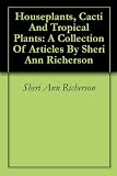 Houseplants, Cacti And Tropical Plants: A Collection Of Articles By Sheri Ann Richerson