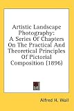 Artistic Landscape Photography: A Series of Chapters on the Practical and Theoretical Principles of Pictorial Composition
