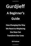 Gurdjieff, A Beginner`s Guide: How Changing The Way We React To Misplacing Our Keys Can Transform Our Lives