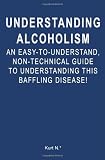Understanding Alcoholism: An Easy-to-Understand, Non-Technical Guide to Understanding This Baffling Disease!