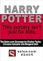 Harry Potter : This sorcery Isn't just for kids. Three feature stories from Salon.com including an interview with the author. Harry Potter : This sorcery Isn't just for kids. Three feature stories from Salon.com including an interview with the author.