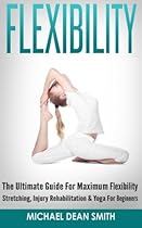 Flexibility: The Ultimate Guide For Maximum Flexibility - Stretching, Injury Rehabilitation & Yoga For Beginners Flexibility: The Ultimate Guide For Maximum Flexibility - Stretching, Injury Rehabilitation & Yoga For Beginners