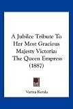 A Jubilee Tribute To Her Most Gracious Majesty Victoria: The Queen Empress (1887)