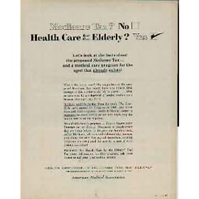 Medicare Tax? Health Care for the Elderly? Let's look at the facts about the proposed Medicare Tax ... and a medical care program for the aged that already exists! What's the hurry here? The supporters of the proposed Medicare Tax would have you believe that passage of this controversial bill is urgent ... that persons over 5 are deprived of needed medical care because they can't pay for it. Nothing could be further from the truth. The Kerr-Mills Law, passed by Congress in 1960 - enabled individual states to guarantee to every elderly person who needs help the health care he or she requires. We call this health program ... Health Opportunity for the Elderly. Thousands of people every day are being helped by its generous benefits. And unlike Medicare, which would substantially increase your Social Security Tax payroll deductions, existing programs are being paid for now by a part of your present tax dollar! Medicare? NO. Health Care for the Elderly? YES! ..... 1964 American Medical Association Ad, A5157.