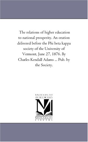 The relations of higher education to national prosperity. An oration delivered before the Phi beta kappa society of the University of Vermont, June 27, ... Kendall Adams ... Pub. by the Society.