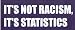 IT'S NOT RACISM, IT'S STATISTICS Vinyl Letter Decal. This is a vinyl window letters decal, the size is 5.0 X 15.5. These are sold as a package of one decal and is available as a positive image which is applied to the outside surface of the window. This Vinyl Decal is available in the following sizes; 4.0 x 11.5, 5.0 x 15.5, 6.5 x 19.5, and 8.0 x 23.0. To view all sizes available and other similar items search NObama. ITS NOT RACISM 1.5wr