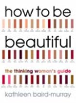 How to be Beautiful: The Thinking Woman's Guide to Looking Good