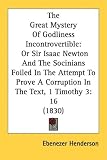 The Great Mystery Of Godliness Incontrovertible: Or Sir Isaac Newton And The Socinians Foiled In The Attempt To Prove A Corruption In The Text, 1 Timothy 3:16 (1830)