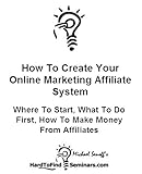 How To Create Your Online Marketing Affiliate System: Where To Start, What To Do First, How To Make Money From Affiliates