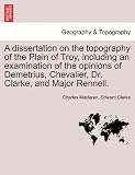 A dissertation on the topography of the Plain of Troy, including an examination of the opinions of Demetrius, Chevalier, Dr. Clarke, and Major Rennell.