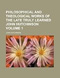 Philosophical and Theological Works of the Late Truly Learned John Hutchinson Volume 1