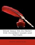 What Shall We Do Now?: Five Hundred Games and Pastimes