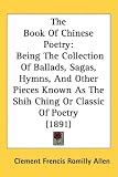 The Book Of Chinese Poetry: Being The Collection Of Ballads, Sagas, Hymns, And Other Pieces Known As The Shih Ching Or Classic Of Poetry (1891)