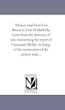 Military road from Fort Benton to Fort WallaWalla. Letter from the Secretary of war, transmitting the report of Lieutenant Mullan, in charge of the construction of the military road ...