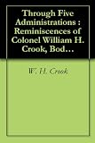 Through Five Administrations : Reminiscences of Colonel William H. Crook, Body-Guard to President Lincoln (Illustrated)