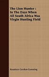 The Lion Hunter: In The Days When All South Africa Was Virgin Hunting Field