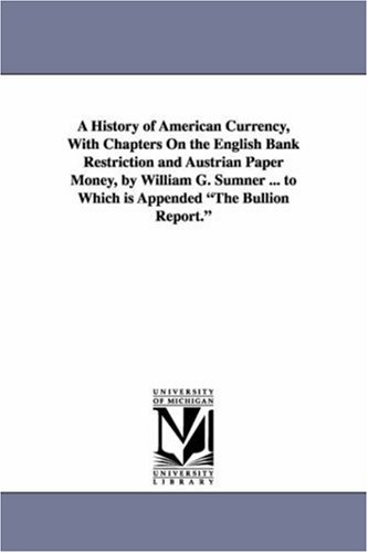 A history of American currency, with chapters on the English bank restriction and Austrian paper money, by William G. Sumner ... To which is appended The bullion report.