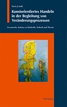 Kunstorientiertes Handeln in der Begleitung von Ver&auml;nderungsprozessen: Gesammelte Aufs&auml;tze zu Methodik, &Auml;sthetik und Theorie