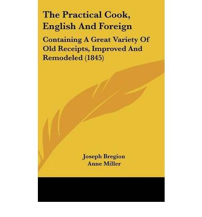 [ The Practical Cook, English and Foreign: Containing a Great Variety of Old Receipts, Improved and Remodeled (1845) BY Bregion, Joseph ( Author ) ] { Hardcover } 2008