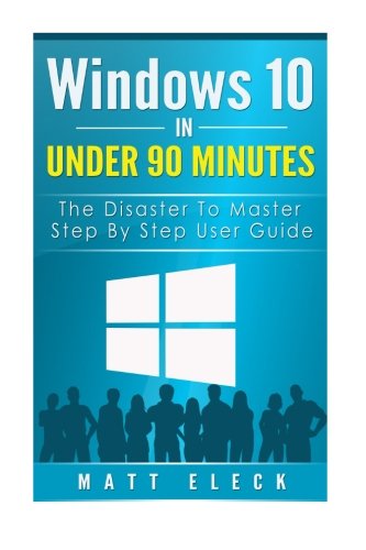 Windows 10 In Under 90 Minutes: The Disaster To Master Step , by Step User Guide (The Windows 10 Manual for A Fast Start), by Matt Eleck