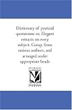Dictionary of poetical quotations: or, Elegant extracts on every subject. Comp. from various authors, and arranged under appropriate heads