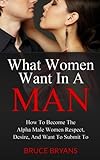 What Women Want In A Man: How To Become The Alpha Male Women Respect, Desire, And Want To Submit To