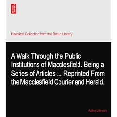 A Walk Through the Public Institutions of Macclesfield. Being a Series of Articles ... Reprinted From the Macclesfield Courier and Herald.