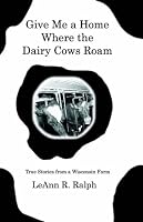 Give Me A Home Where The Dairy Cows Roam: True Stories From A Wisconsin Farm