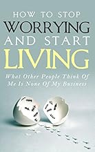 How To Stop Worrying and Start Living - What Other People Think Of Me Is None Of My Business: Learn Stress Management and How To Overcome Relationship ... Worry Habit, Stress Relief, Anxiety Relief)